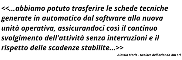 abbiamo potuto trasferire le schede tecniche generate in automatico dal software alla nuova unità operativa, assicurandoci così il continuo svolgimento dellattività senza interruzioni e il ris